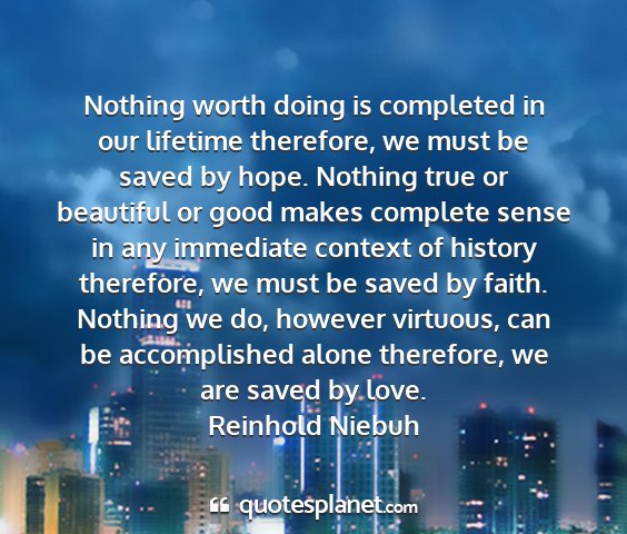 Reinhold niebuh - nothing worth doing is completed in our lifetime...