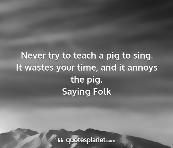Saying folk - never try to teach a pig to sing. it wastes your...