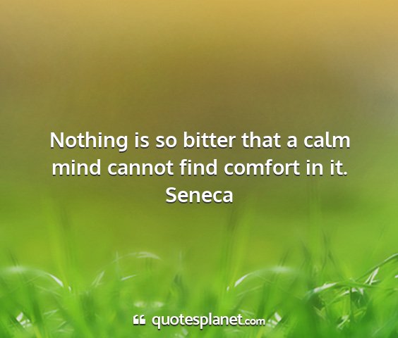 Seneca - nothing is so bitter that a calm mind cannot find...