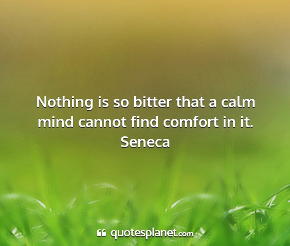 Seneca - nothing is so bitter that a calm mind cannot find...