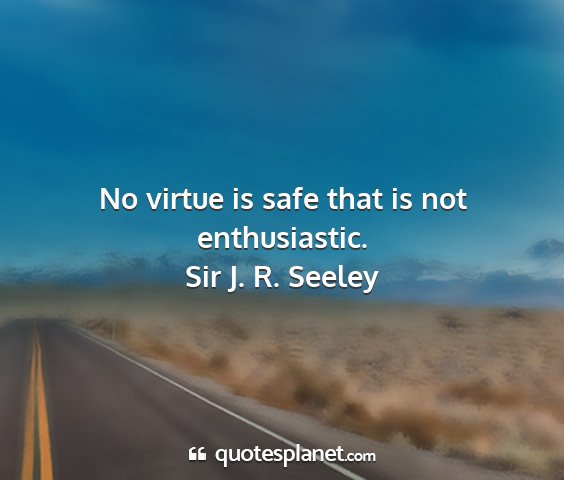 Sir j. r. seeley - no virtue is safe that is not enthusiastic....