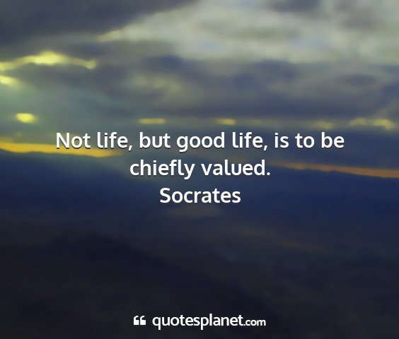 Socrates - not life, but good life, is to be chiefly valued....