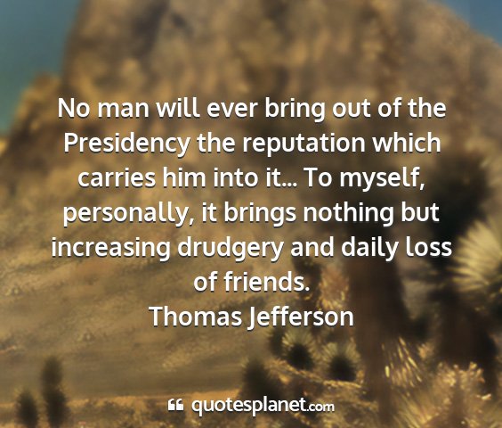 Thomas jefferson - no man will ever bring out of the presidency the...