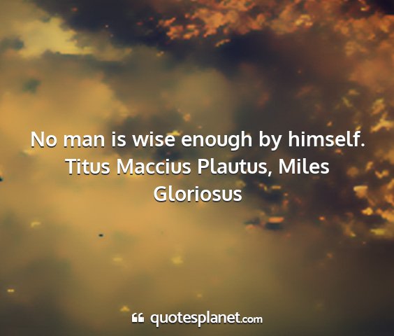 Titus maccius plautus, miles gloriosus - no man is wise enough by himself....