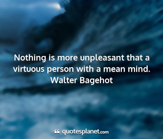 Walter bagehot - nothing is more unpleasant that a virtuous person...
