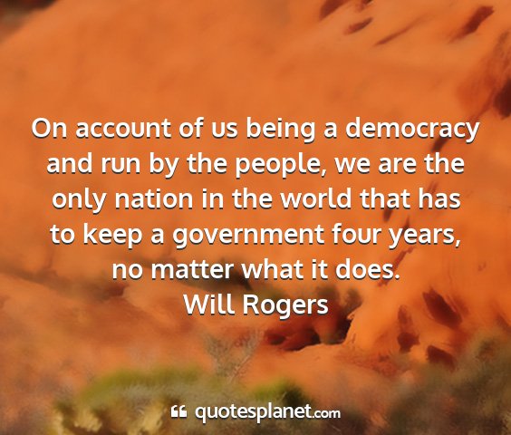 Will rogers - on account of us being a democracy and run by the...