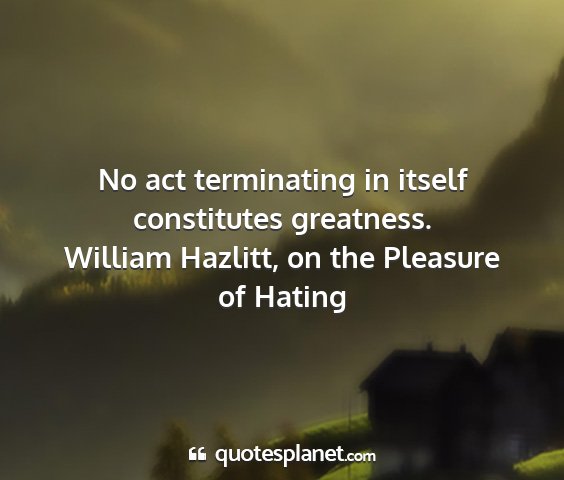 William hazlitt, on the pleasure of hating - no act terminating in itself constitutes...