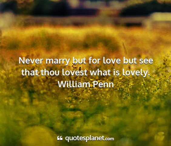 William penn - never marry but for love but see that thou lovest...
