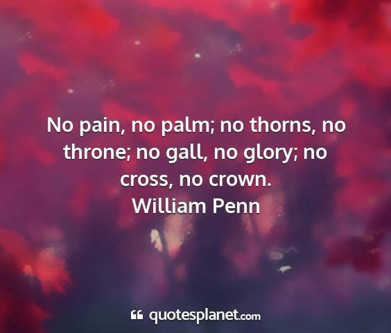 William penn - no pain, no palm; no thorns, no throne; no gall,...