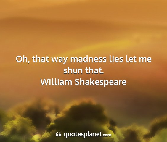 William shakespeare - oh, that way madness lies let me shun that....