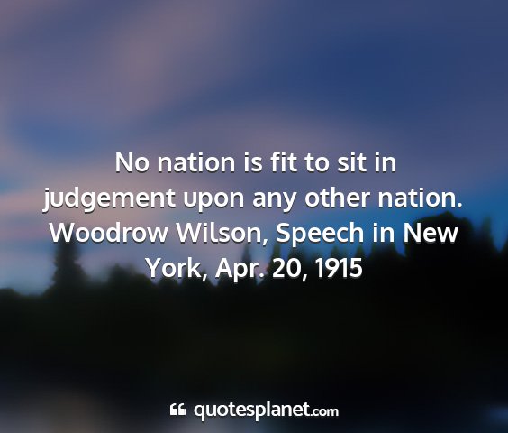Woodrow wilson, speech in new york, apr. 20, 1915 - no nation is fit to sit in judgement upon any...