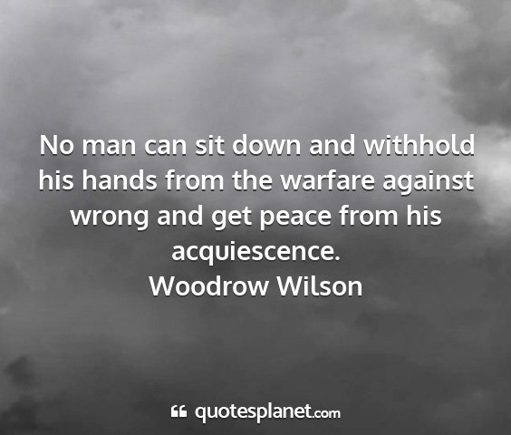 Woodrow wilson - no man can sit down and withhold his hands from...