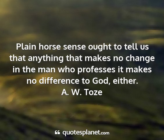 A. w. toze - plain horse sense ought to tell us that anything...