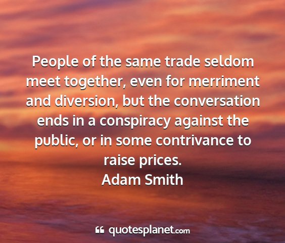 Adam smith - people of the same trade seldom meet together,...