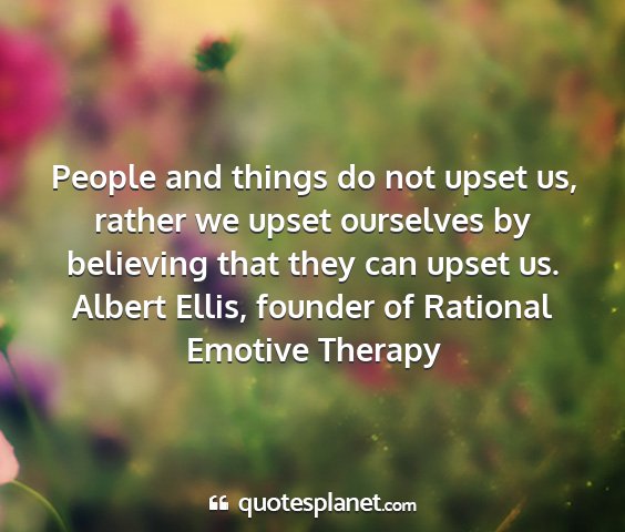 Albert ellis, founder of rational emotive therapy - people and things do not upset us, rather we...