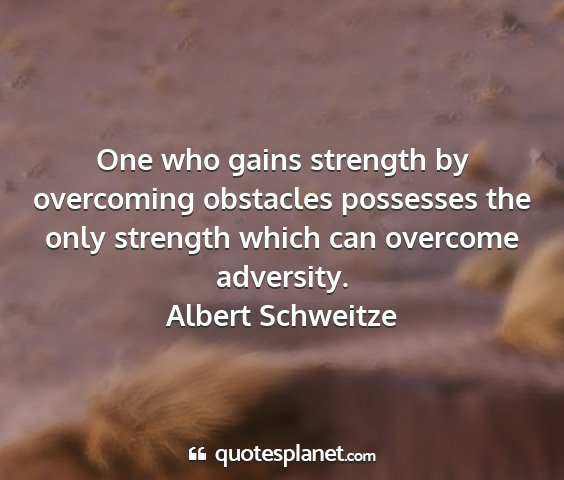 Albert schweitze - one who gains strength by overcoming obstacles...