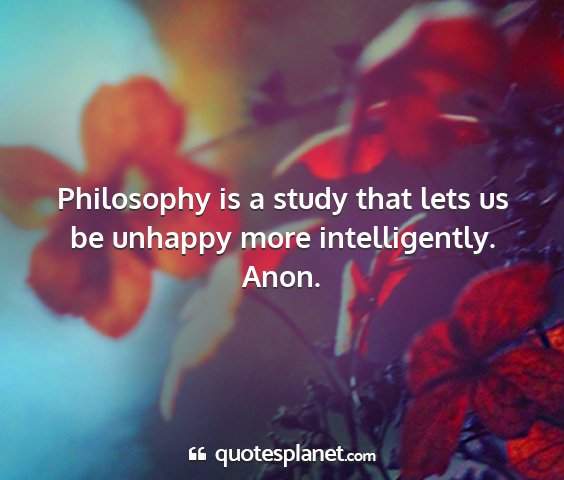 Anon. - philosophy is a study that lets us be unhappy...