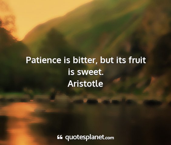 Aristotle - patience is bitter, but its fruit is sweet....