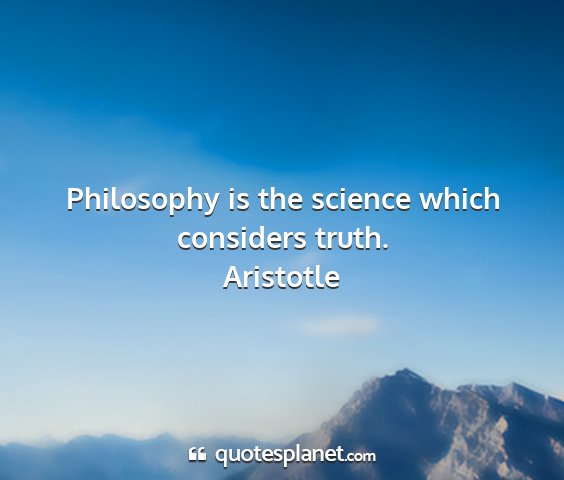 Aristotle - philosophy is the science which considers truth....