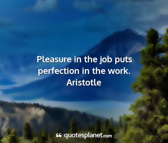 Aristotle - pleasure in the job puts perfection in the work....