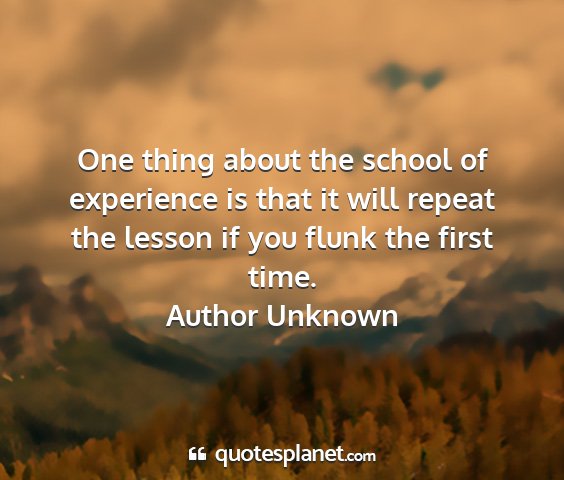 Author unknown - one thing about the school of experience is that...