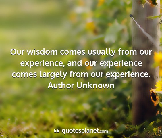 Author unknown - our wisdom comes usually from our experience, and...