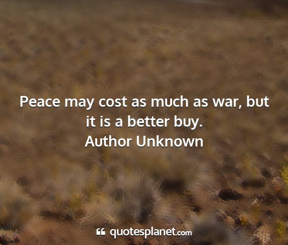 Author unknown - peace may cost as much as war, but it is a better...