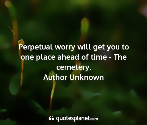 Author unknown - perpetual worry will get you to one place ahead...