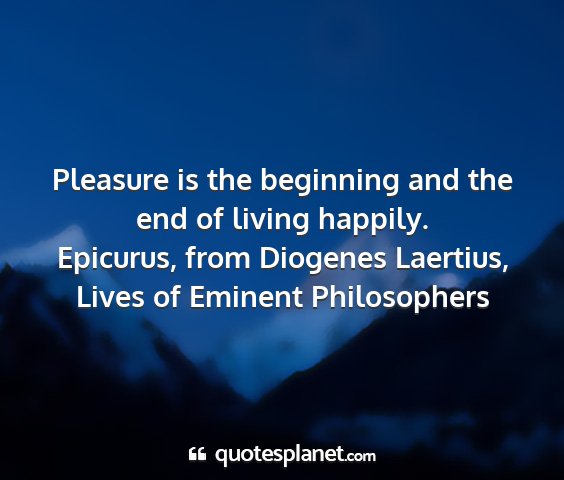 Epicurus, from diogenes laertius, lives of eminent philosophers - pleasure is the beginning and the end of living...