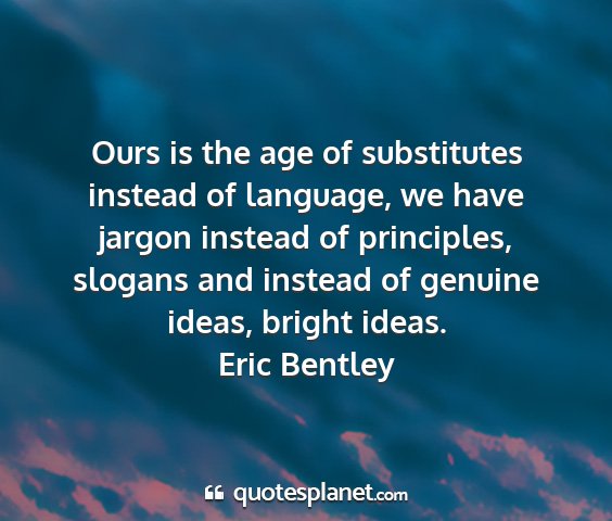 Eric bentley - ours is the age of substitutes instead of...