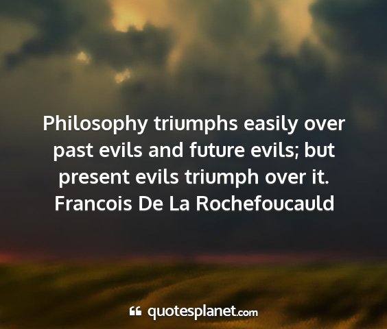 Francois de la rochefoucauld - philosophy triumphs easily over past evils and...
