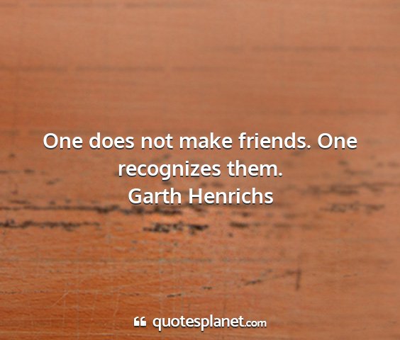 Garth henrichs - one does not make friends. one recognizes them....