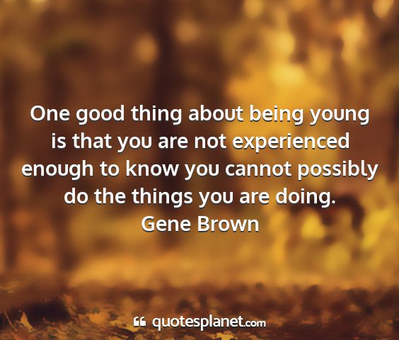 Gene brown - one good thing about being young is that you are...