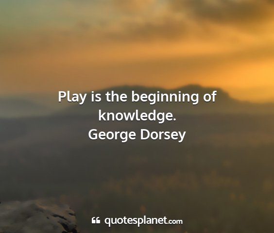 George dorsey - play is the beginning of knowledge....