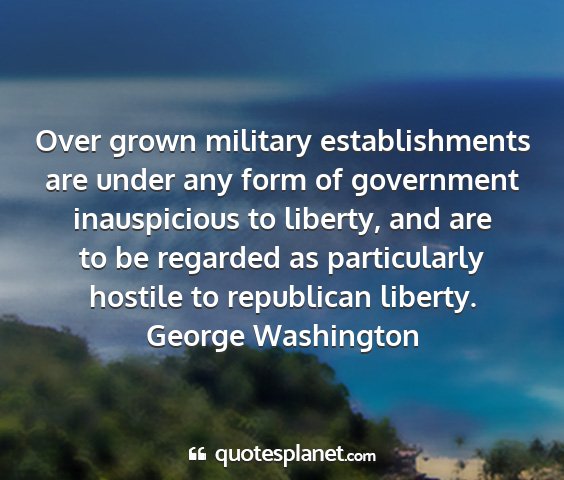 George washington - over grown military establishments are under any...