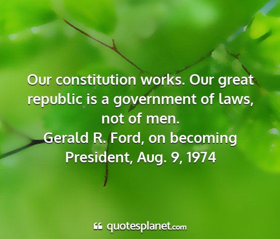 Gerald r. ford, on becoming president, aug. 9, 1974 - our constitution works. our great republic is a...