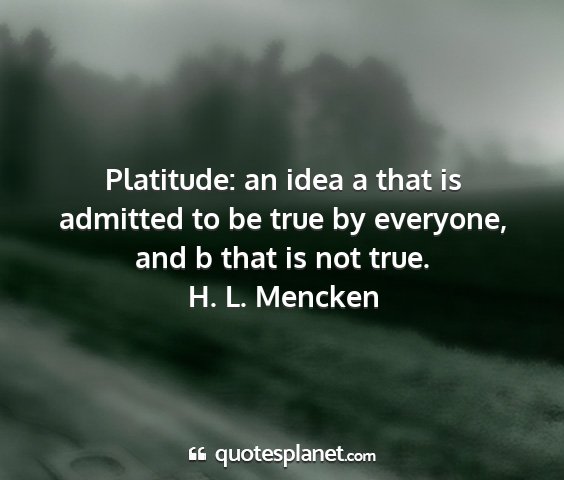 H. l. mencken - platitude: an idea a that is admitted to be true...