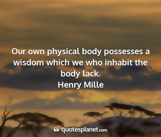 Henry mille - our own physical body possesses a wisdom which we...