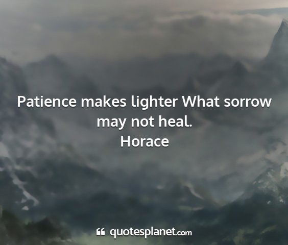 Horace - patience makes lighter what sorrow may not heal....