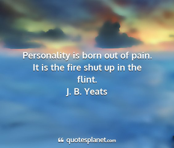 J. b. yeats - personality is born out of pain. it is the fire...