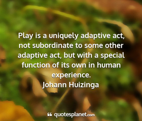 Johann huizinga - play is a uniquely adaptive act, not subordinate...