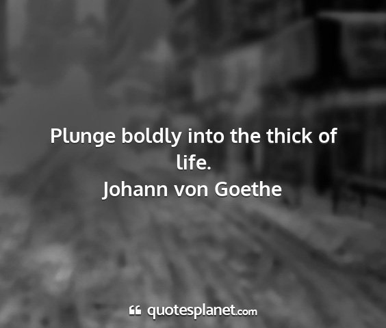 Johann von goethe - plunge boldly into the thick of life....