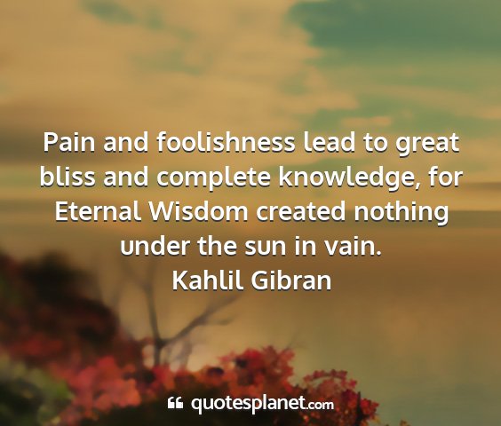 Kahlil gibran - pain and foolishness lead to great bliss and...