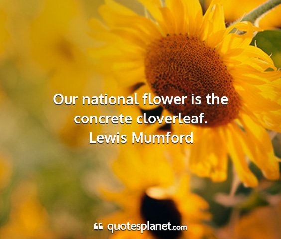 Lewis mumford - our national flower is the concrete cloverleaf....