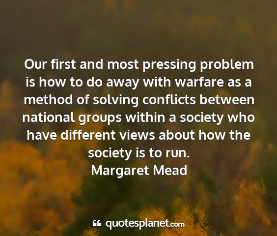 Margaret mead - our first and most pressing problem is how to do...