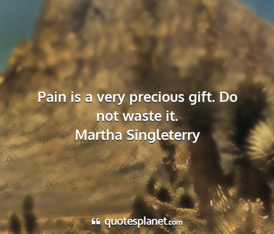 Martha singleterry - pain is a very precious gift. do not waste it....