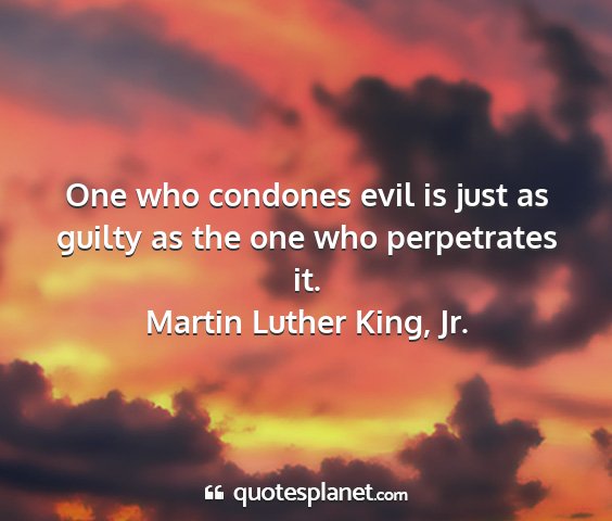 Martin luther king, jr. - one who condones evil is just as guilty as the...