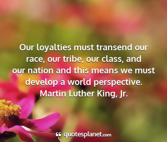 Martin luther king, jr. - our loyalties must transend our race, our tribe,...