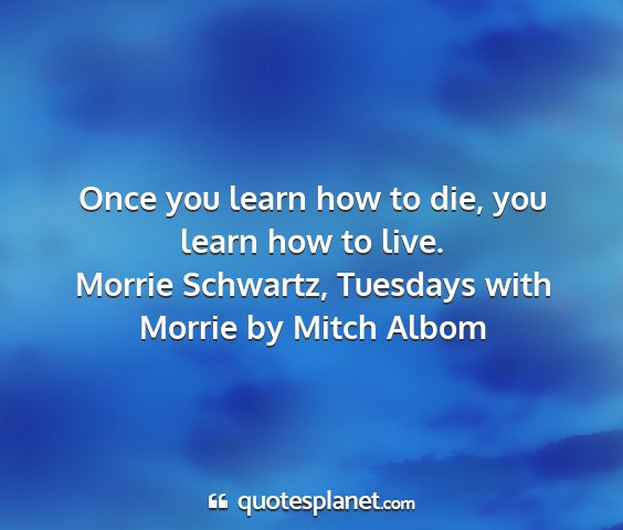Morrie schwartz, tuesdays with morrie by mitch albom - once you learn how to die, you learn how to live....