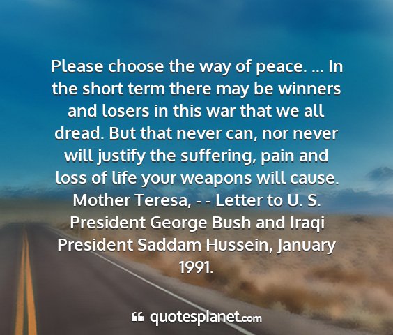 Mother teresa, - - letter to u. s. president george bush and iraqi president saddam hussein, january 1991. - please choose the way of peace. ... in the short...